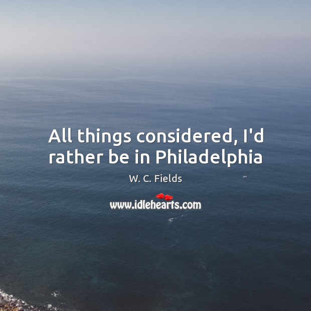 All things considered, I’d rather be in Philadelphia W. C. Fields Picture Quote