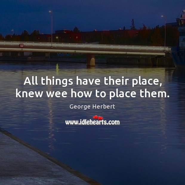 All things have their place, knew wee how to place them. George Herbert Picture Quote