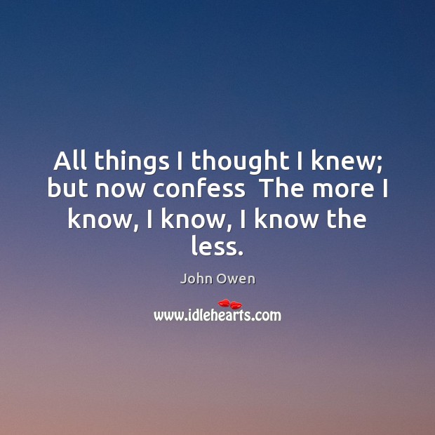 All things I thought I knew; but now confess  The more I know, I know, I know the less. John Owen Picture Quote