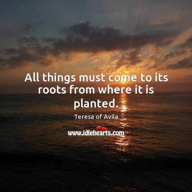 All things must come to its roots from where it is planted. Teresa of Avila Picture Quote