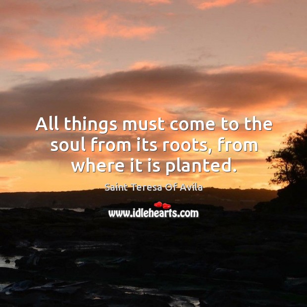 All things must come to the soul from its roots, from where it is planted. Saint Teresa Of Avila Picture Quote