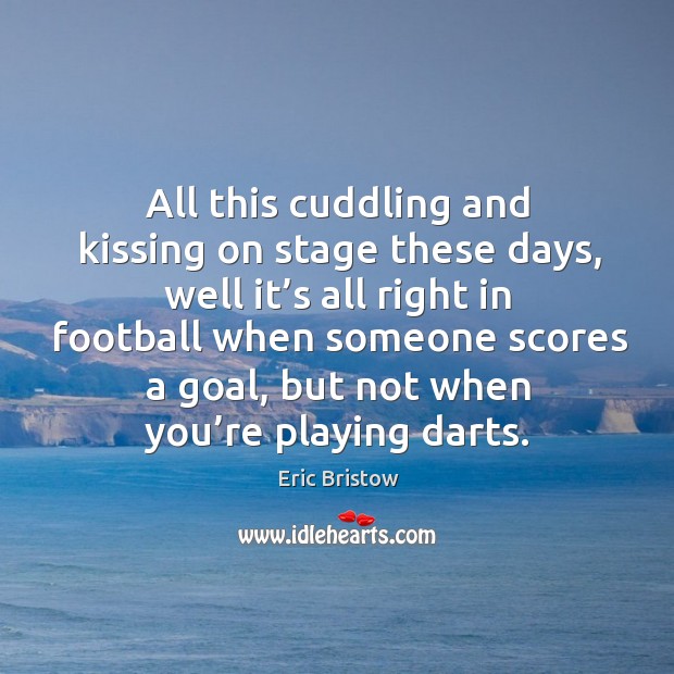All this cuddling and kissing on stage these days, well it’s all right in football when someone Eric Bristow Picture Quote