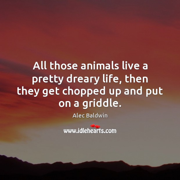 All those animals live a pretty dreary life, then they get chopped Alec Baldwin Picture Quote