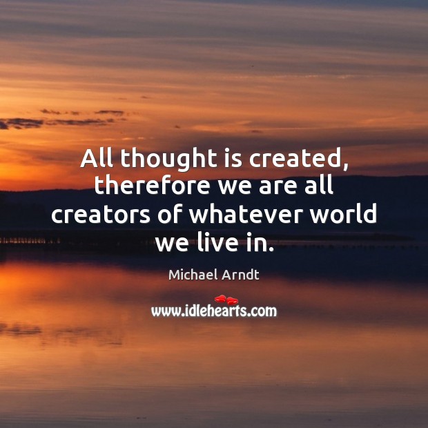 All thought is created, therefore we are all creators of whatever world we live in. Michael Arndt Picture Quote