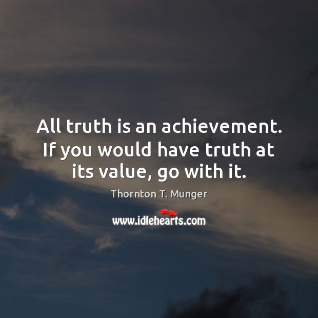 All truth is an achievement. If you would have truth at its value, go with it. Thornton T. Munger Picture Quote
