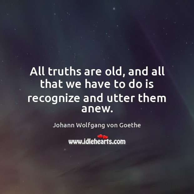 All truths are old, and all that we have to do is recognize and utter them anew. Johann Wolfgang von Goethe Picture Quote