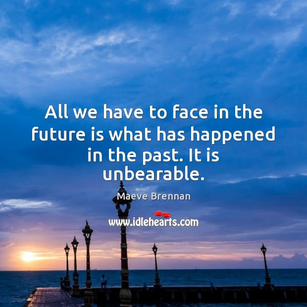 All we have to face in the future is what has happened in the past. It is unbearable. 