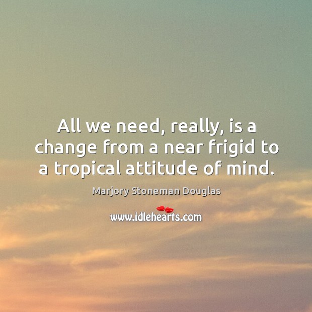 All we need, really, is a change from a near frigid to a tropical attitude of mind. Marjory Stoneman Douglas Picture Quote