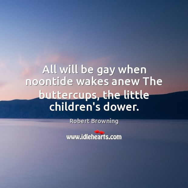 All will be gay when noontide wakes anew The buttercups, the little children’s dower. Robert Browning Picture Quote
