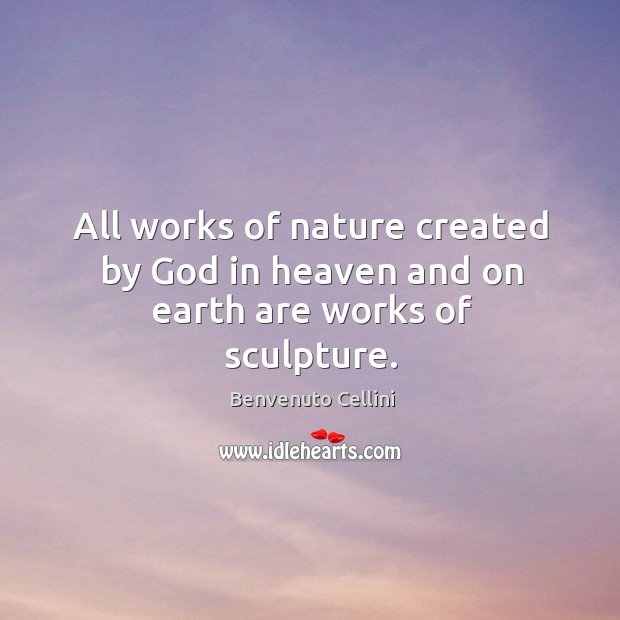 All works of nature created by God in heaven and on earth are works of sculpture. Benvenuto Cellini Picture Quote