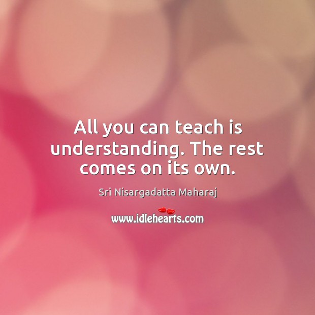 All you can teach is understanding. The rest comes on its own. Sri Nisargadatta Maharaj Picture Quote