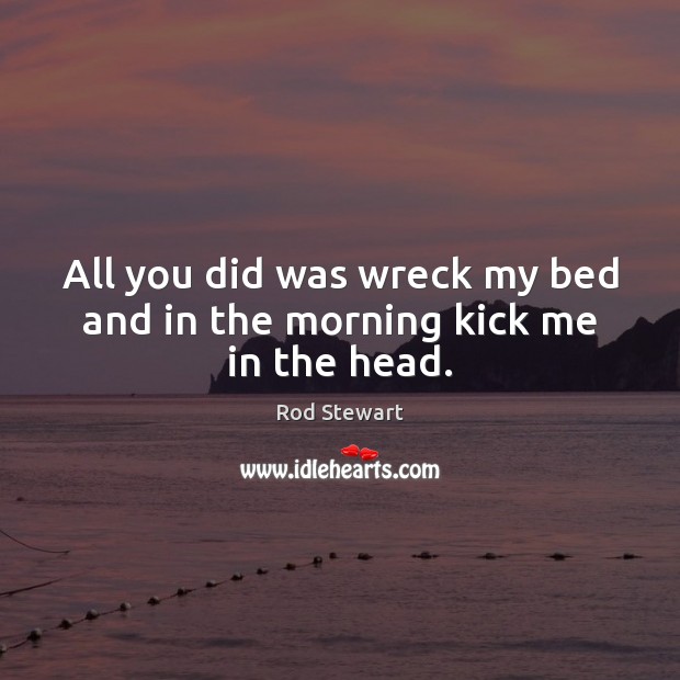 All you did was wreck my bed and in the morning kick me in the head. Rod Stewart Picture Quote