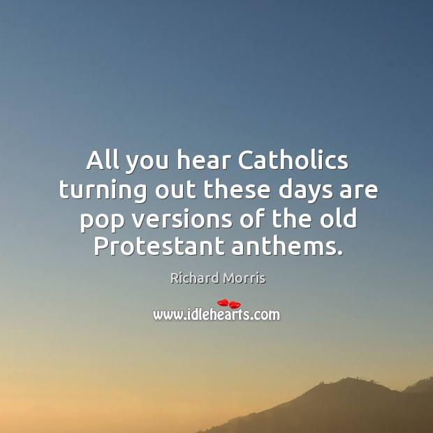 All you hear catholics turning out these days are pop versions of the old protestant anthems. Richard Morris Picture Quote