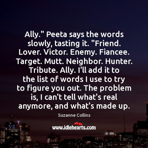 Ally.” Peeta says the words slowly, tasting it. “Friend. Lover. Victor. Enemy. Suzanne Collins Picture Quote