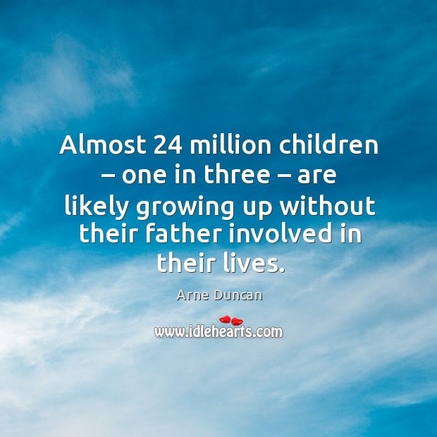Almost 24 million children – one in three – are likely growing up without their father involved in their lives. Arne Duncan Picture Quote