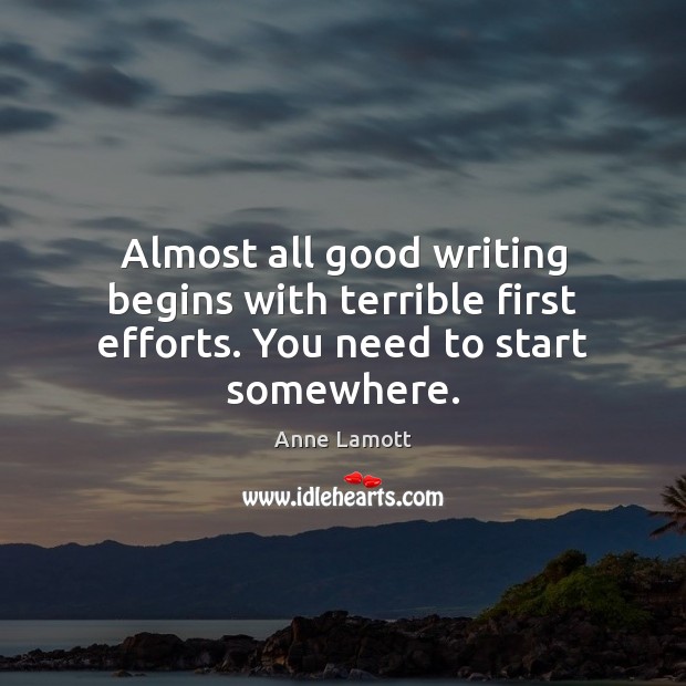 Almost all good writing begins with terrible first efforts. You need to start somewhere. Anne Lamott Picture Quote