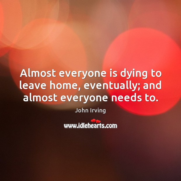 Almost everyone is dying to leave home, eventually; and almost everyone needs to. John Irving Picture Quote