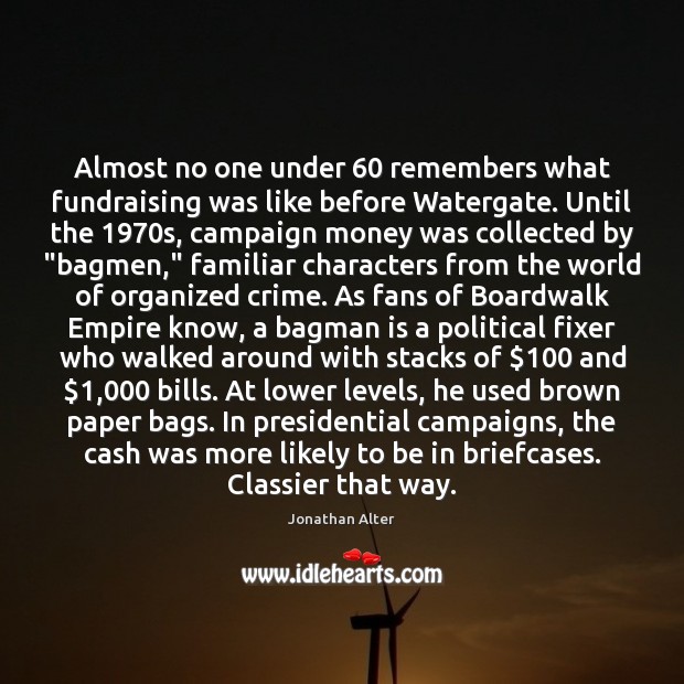 Almost no one under 60 remembers what fundraising was like before Watergate. Until Jonathan Alter Picture Quote