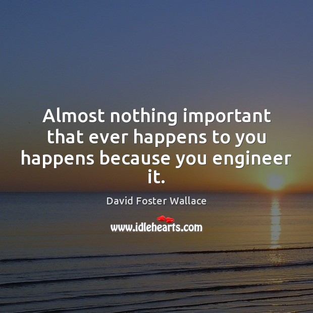 Almost nothing important that ever happens to you happens because you engineer it. David Foster Wallace Picture Quote