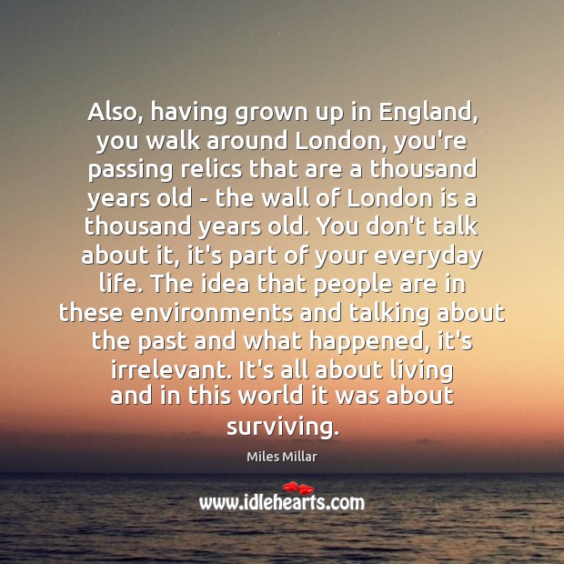 Also, having grown up in England, you walk around London, you’re passing 