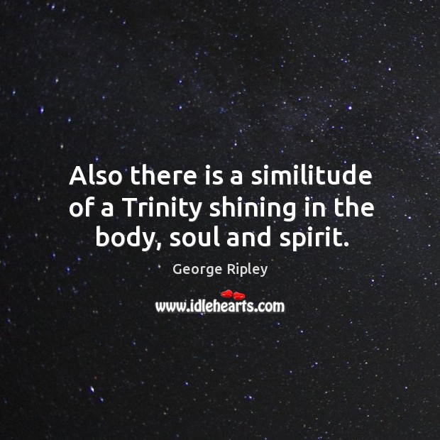 Also there is a similitude of a trinity shining in the body, soul and spirit. George Ripley Picture Quote