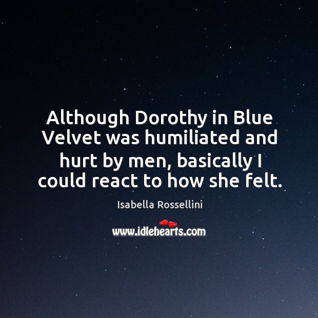 Although dorothy in blue velvet was humiliated and hurt by men, basically I could react to how she felt. Isabella Rossellini Picture Quote