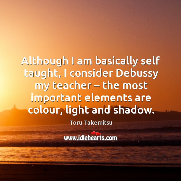 Although I am basically self taught, I consider debussy my teacher – the most important elements are colour, light and shadow. Toru Takemitsu Picture Quote
