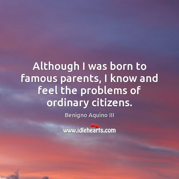 Although I was born to famous parents, I know and feel the problems of ordinary citizens. Benigno Aquino III Picture Quote
