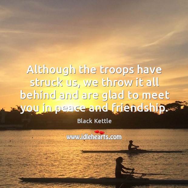Although the troops have struck us, we throw it all behind and are glad to meet you in peace and friendship. Black Kettle Picture Quote