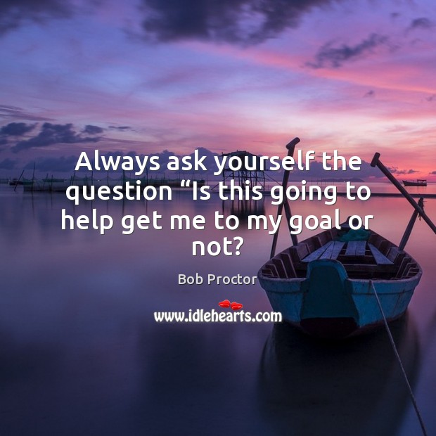 Always ask yourself the question “Is this going to help get me to my goal or not? Image