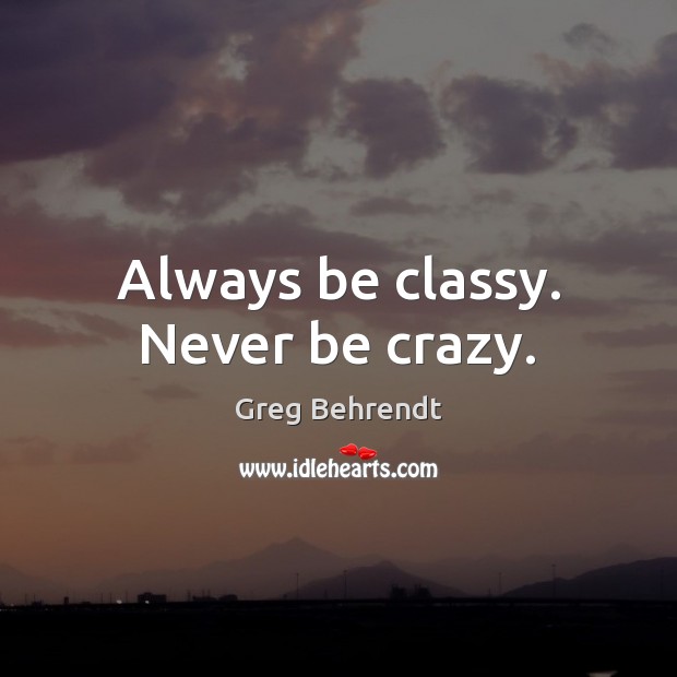 Always be classy. Never be crazy. Greg Behrendt Picture Quote