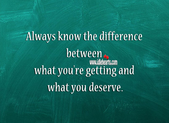 Know the difference between what you’re getting and what you deserve. 
