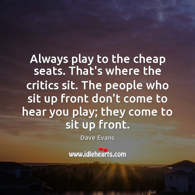 Always play to the cheap seats. That’s where the critics sit. The Dave Evans Picture Quote