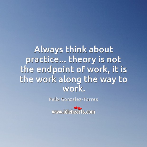 Always think about practice… theory is not the endpoint of work, it Felix Gonzalez-Torres Picture Quote