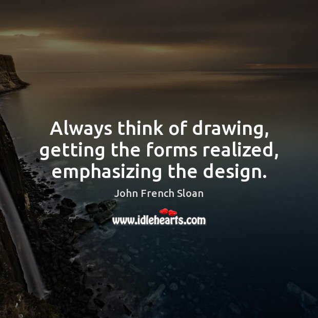 Always think of drawing, getting the forms realized, emphasizing the design. John French Sloan Picture Quote