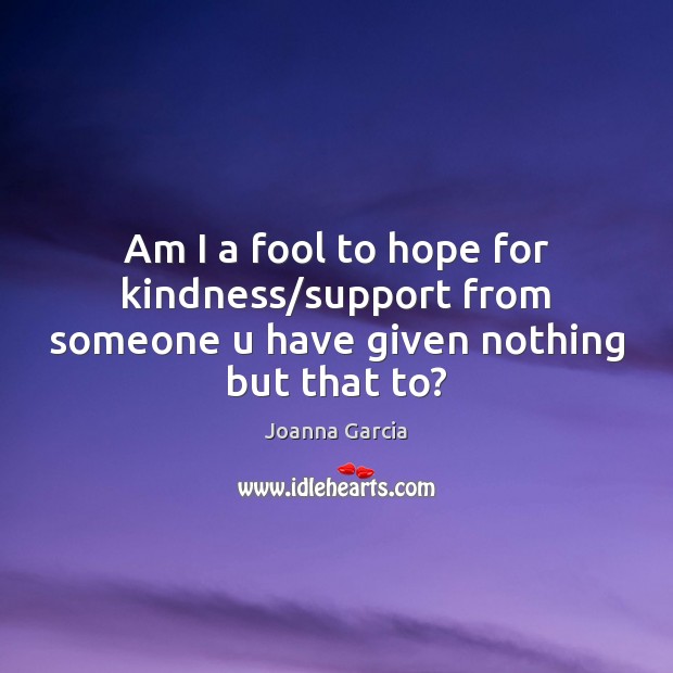 Am I a fool to hope for kindness/support from someone u have given nothing but that to? Joanna Garcia Picture Quote