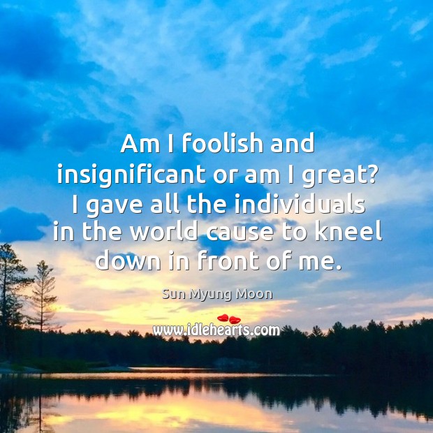 Am I foolish and insignificant or am I great? I gave all the individuals in the world cause to kneel down in front of me. Sun Myung Moon Picture Quote