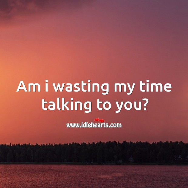 Am I wasting my time talking to you? 