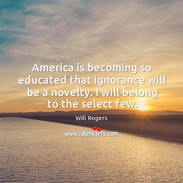 America is becoming so educated that ignorance will be a novelty. I will belong to the select few. Will Rogers Picture Quote