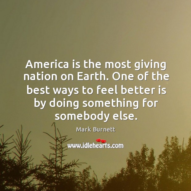 America is the most giving nation on earth. One of the best ways to feel better is by doing something for somebody else. Mark Burnett Picture Quote