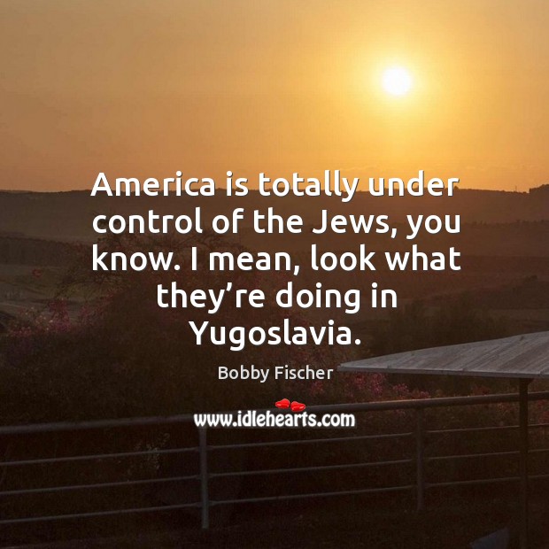 America is totally under control of the jews, you know. I mean, look what they’re doing in yugoslavia. Bobby Fischer Picture Quote