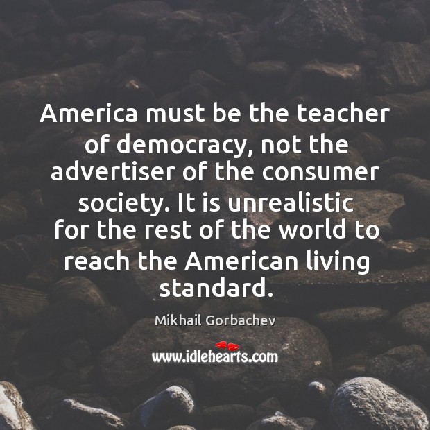 America must be the teacher of democracy, not the advertiser of the consumer society. Mikhail Gorbachev Picture Quote
