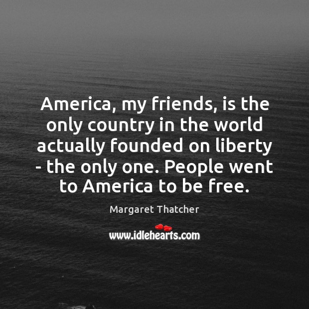 America, my friends, is the only country in the world actually founded 