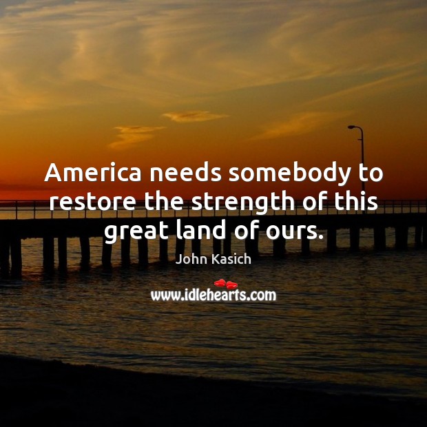 America needs somebody to restore the strength of this great land of ours. John Kasich Picture Quote
