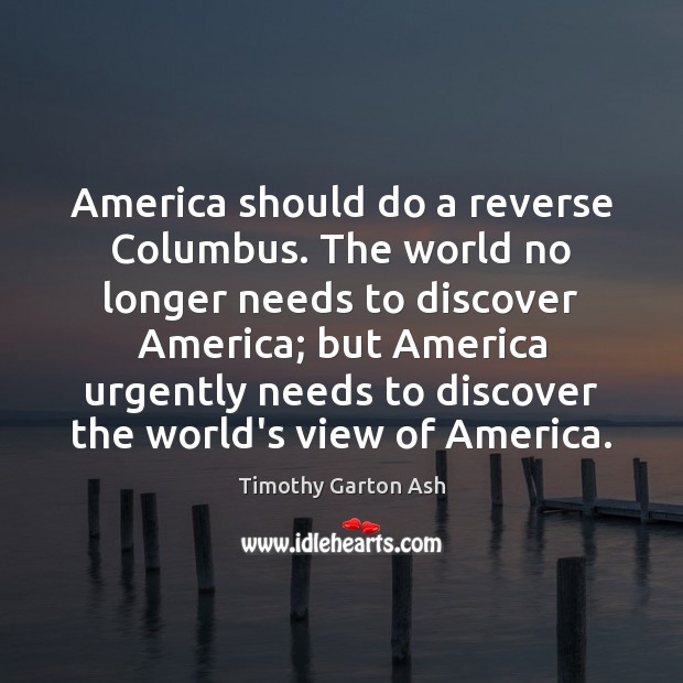 America should do a reverse Columbus. The world no longer needs to Timothy Garton Ash Picture Quote