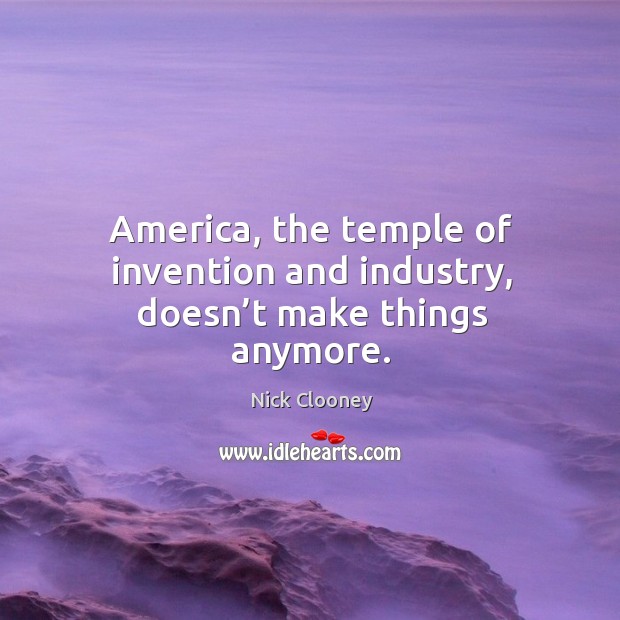 America, the temple of invention and industry, doesn’t make things anymore. Nick Clooney Picture Quote