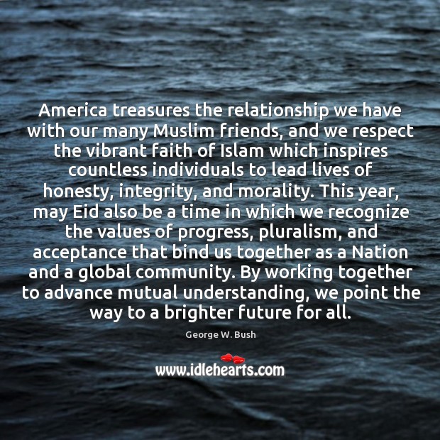 America treasures the relationship we have with our many Muslim friends, and George W. Bush Picture Quote