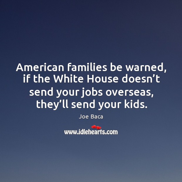 American families be warned, if the white house doesn’t send your jobs overseas, they’ll send your kids. Joe Baca Picture Quote