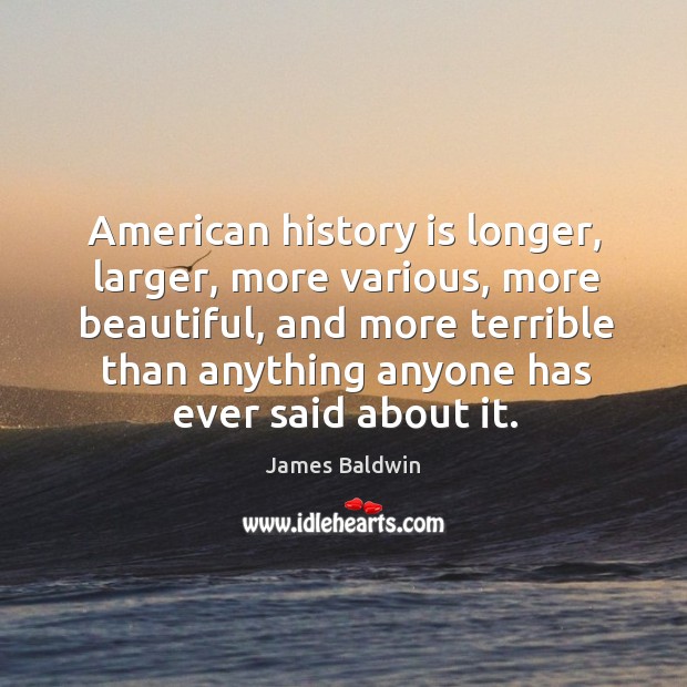 American history is longer, larger, more various, more beautiful, and more terrible than anything anyone has ever said about it. James Baldwin Picture Quote