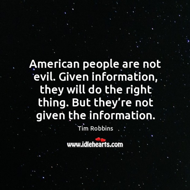 American people are not evil. Given information, they will do the right thing. But they’re not given the information. Tim Robbins Picture Quote